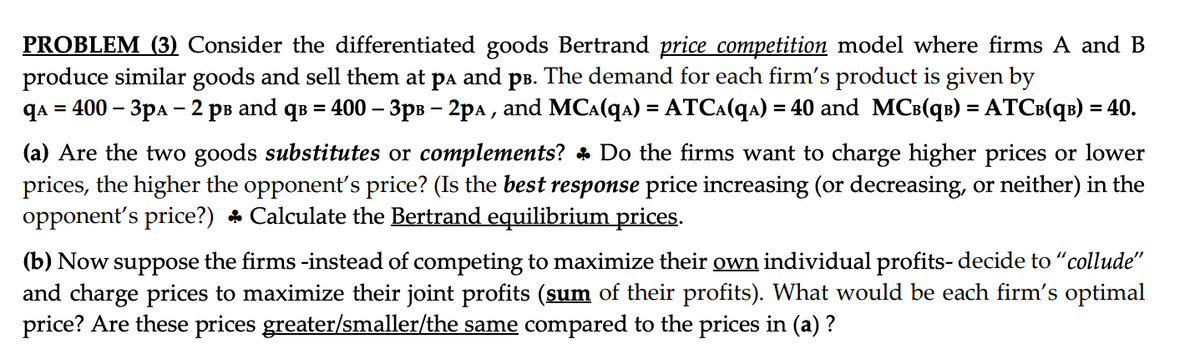 PROBLEM (3) Consider the differentiated goods Bertrand price competition model where firms A and B
produce similar goods and sell them at på and på. The demand for each firm's product is given by
qA = 400 - 3pA 2 рв and qв = 400 - 3pв - 2pa, and MC^(qa) = ATC^(q^) = 40 and MCB(qB) = ATCB(qB) = 40.
(a) Are the two goods substitutes or complements? Do the firms want to charge higher prices or lower
prices, the higher the opponent's price? (Is the best response price increasing (or decreasing, or neither) in the
opponent's price?) ♣ Calculate the Bertrand equilibrium prices.
(b) Now suppose the firms -instead of competing to maximize their own individual profits- decide to "collude"
and charge prices to maximize their joint profits (sum of their profits). What would be each firm's optimal
price? Are these prices greater/smaller/the same compared to the prices in (a)?
