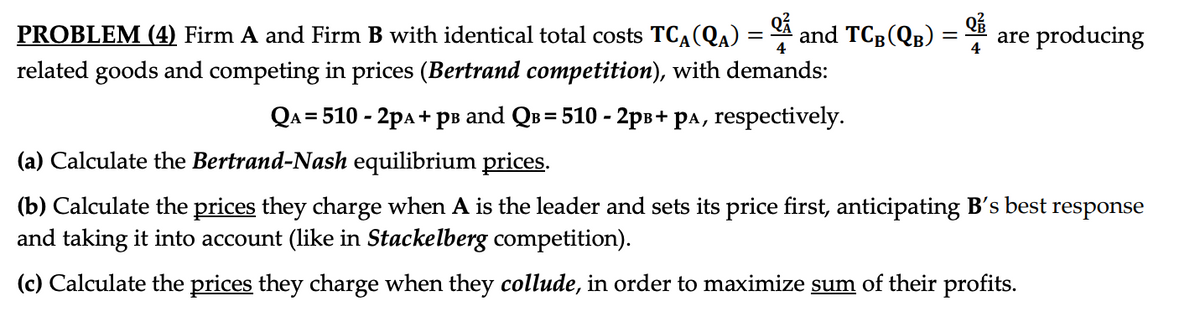 Q²
4
PROBLEM (4) Firm A and Firm B with identical total costs TCA (QA)
related goods and competing in prices (Bertrand competition), with demands:
QA = 510 - 2PA + pв and Qв= 510 - 2pв+ pa, respectively.
=
and TCB (QB)
Q²
4
are producing
(a) Calculate the Bertrand-Nash equilibrium prices.
(b) Calculate the prices they charge when A is the leader and sets its price first, anticipating B's best response
and taking it into account (like in Stackelberg competition).
(c) Calculate the prices they charge when they collude, in order to maximize sum of their profits.