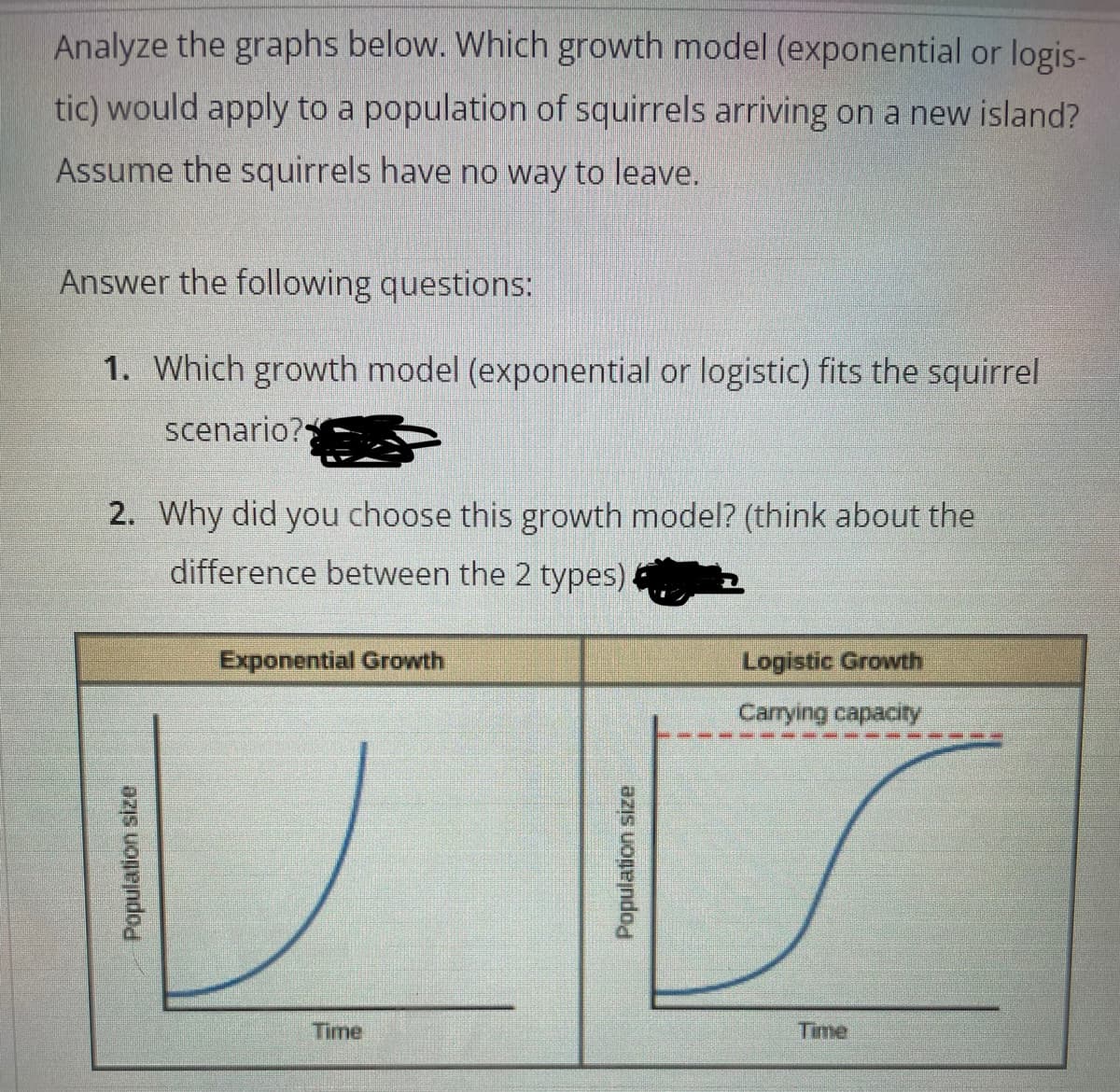Analyze the graphs below. Which growth model (exponential or logis-
tic) would apply to a population of squirrels arriving on a new island?
Assume the squirrels have no way to leave.
Answer the following questions:
1. Which growth model (exponential or logistic) fits the squirrel
scenario?
2. Why did you choose this growth model? (think about the
difference between the 2 types)
Exponential Growth
Logistic Growth
Carrying capacity
Time
Time
