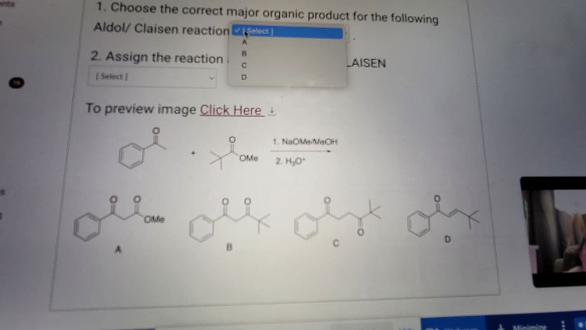 1. Choose the correct major organic product for the following
Aldol/ Claisen reaction Select]
2. Assign the reaction
[Select]
To preview image Click Here &
구요
A
B
C
D
A
OMO
OMO
1. NaOMe/MeOH
2. H₂O*
میں پہلی پہلے مجھے
LAISEN
veici