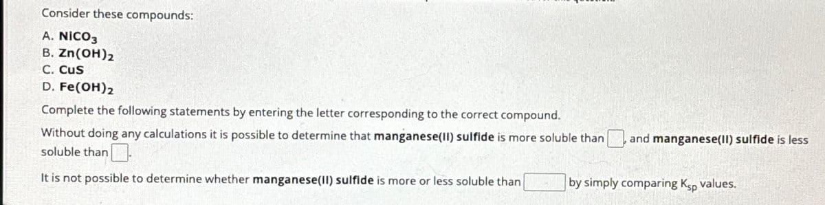 Consider these compounds:
A. NICO3
B. Zn(OH)2
C. CUS
D. Fe(OH) 2
Complete the following statements by entering the letter corresponding to the correct compound.
Without doing any calculations it is possible to determine that manganese(II) sulfide is more soluble than and manganese(II) sulfide is less
soluble than.
It is not possible to determine whether manganese(II) sulfide is more or less soluble than
by simply comparing Ksp values.
