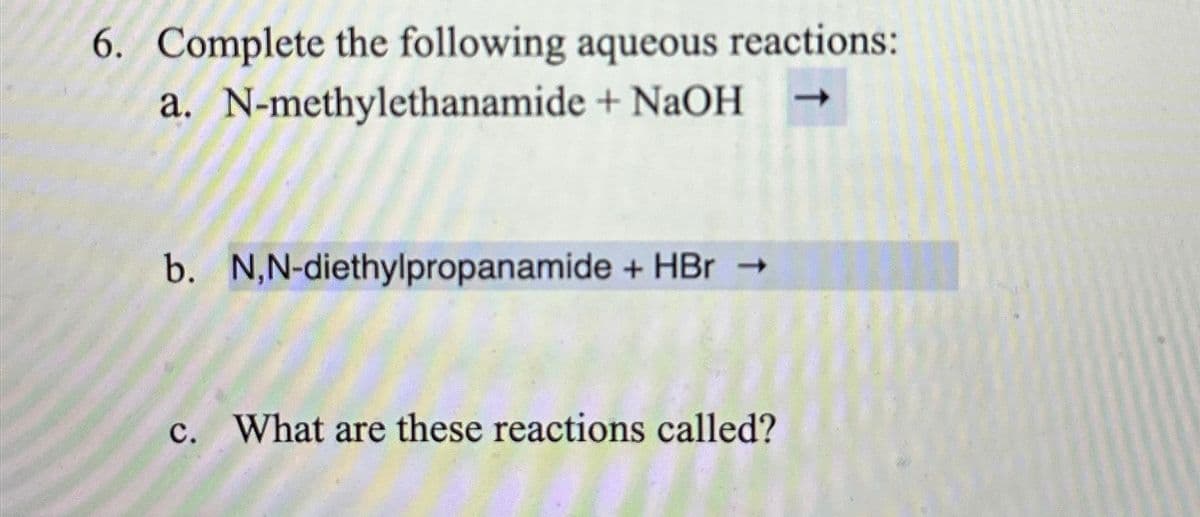 6. Complete the following aqueous reactions:
a. N-methylethanamide + NaOH
b. N,N-diethylpropanamide + HBr →
c. What are these reactions called?