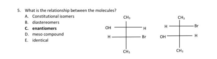 5. What is the relationship between the molecules?
A. Constitutional isomers
B. diastereomers
C. enantiomers
D. meso compound
E. identical
OH
H
CH3
CH3
H
Br
H
OH
CH₂
CH3
Br
H
