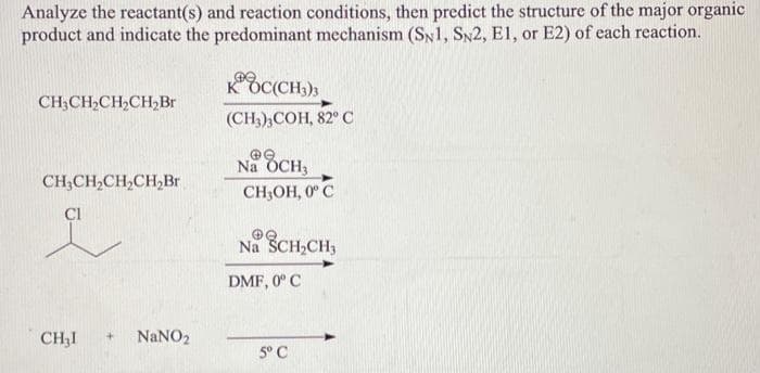 Analyze the reactant(s) and reaction conditions, then predict the structure of the major organic
product and indicate the predominant mechanism (SN1, SN2, E1, or E2) of each reaction.
CH3CH₂CH₂CH₂Br
CH3CH₂CH₂CH₂Br
Cl
CH3I
+
NaNO₂
KOC(CH3)3
(CH3)3COH, 82° C
@e
Na OCH3
CH₂OH, 0°C
Na SCH₂CH3
DMF, 0° C
5° C