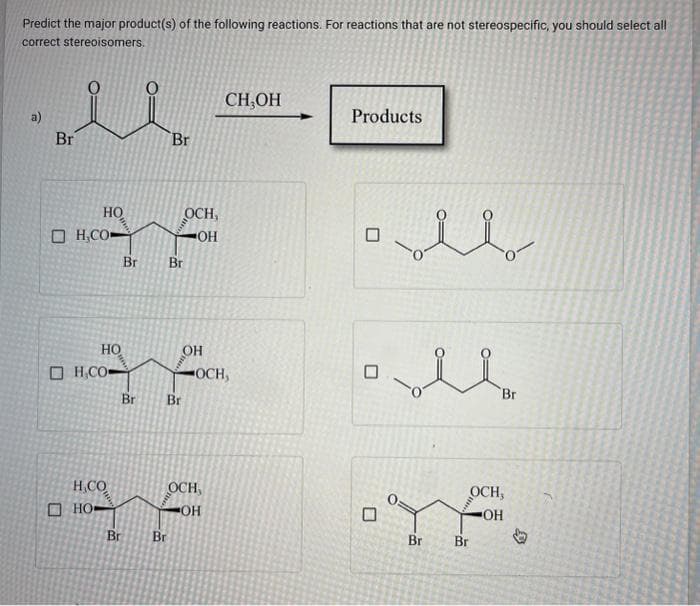 Predict the major product(s) of the following reactions. For reactions that are not stereospecific, you should select all
correct stereoisomers.
a)
Br
HO
D H,CO-
HO
OH,CO-
H.CO
но.
Br
Br
Br Br
OCH,
•OH
Br Br
Br
OH
OCH
-OCH,
CH,OH
OH
Products
blan
Br
Br
OCH,
ОН
Br