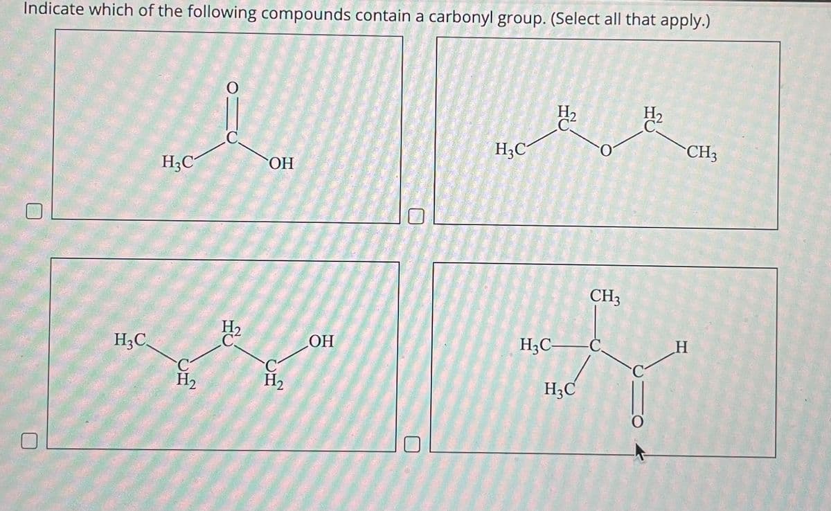 Indicate which of the following compounds contain a carbonyl group. (Select all that apply.)
H3C.
O
i
C.
H3C
H₂
H₂
C
OH
C
H₂
OH
H3C
H₂
C
·0
H₂
CH3
CH3
H3C- C.
H
R
H₂C