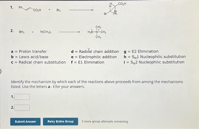 1.
2. BH₁
Ph.
1.
CO₂H
2.
a Proton transfer
b = Lewis acid/base
c = Radical chain substitution
N(CH₂)
Br₂
Submit Answer
CH₂
H₂B-N-CH₂
CH₂
Br
Identify the mechanism by which each of the reactions above proceeds from among the mechanisms
listed. Use the letters a - i for your answers.
Retry Entire Group
CO₂H
d = Radidal chain addition
e Electrophilic addition
f = E1 Elimination
g = E2 Elimination
=
h SN1 Nucleophilic substitution
i = SN2 Nucleophilic substitution
more group attempts remaining