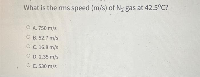 What is the rms speed (m/s) of N₂ gas at 42.5°C?
O A. 750 m/s
OB. 52.7 m/s
O C. 16.8 m/s
OD. 2.35 m/s
O E. 530 m/s