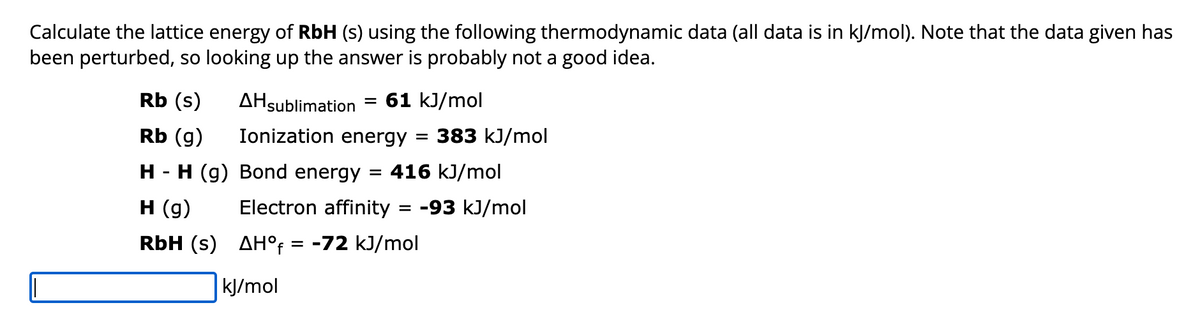 Calculate the lattice energy of RbH (s) using the following thermodynamic data (all data is in kJ/mol). Note that the data given has
been perturbed, so looking up the answer is probably not a good idea.
AHsublimation 61 kJ/mol
Ionization energy = 383 kJ/mol
Rb (s)
Rb (g)
H - H (g) Bond energy = 416 kJ/mol
H (g)
Electron affinity = -93 kJ/mol
RbH (s)
AHOf = -72 kJ/mol
kJ/mol