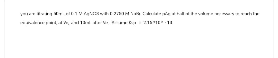 you are titrating 50mL of 0.1 M AgNO3 with 0.2750 M NaBr. Calculate pAg at half of the volume necessary to reach the
equivalence point, at Ve, and 10mL after Ve. Assume Ksp = 2.15*10^ - 13