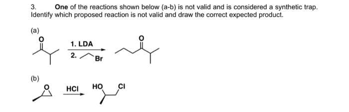 3. One of the reactions shown below (a-b) is not valid and is considered a synthetic trap.
Identify which proposed reaction is not valid and draw the correct expected product.
(a)
q
(b)
1. LDA
2.
HCI
Br
بلمه
HO
qa