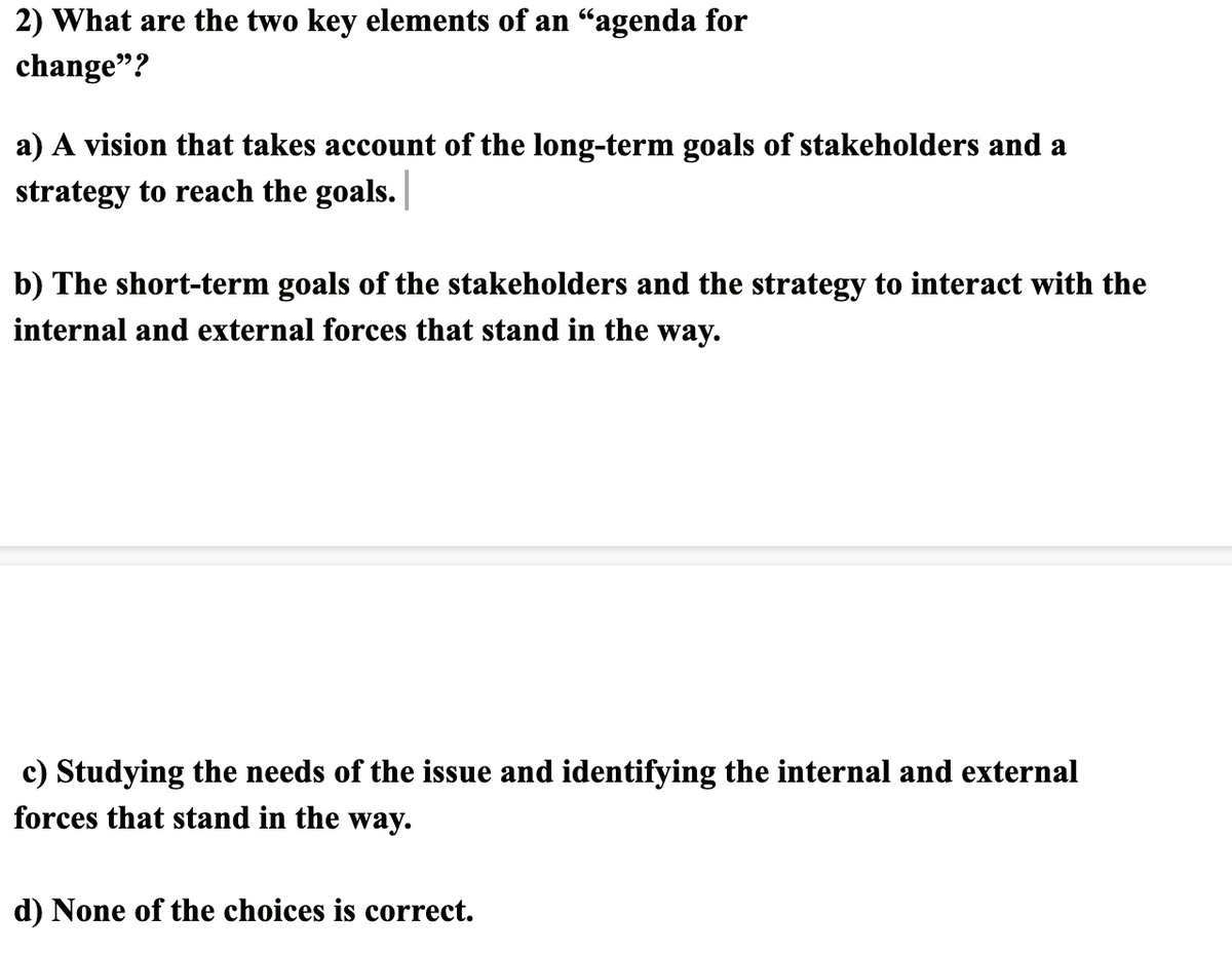 2) What are the two key elements of an “agenda for
change"?
a) A vision that takes account of the long-term goals of stakeholders and a
strategy to reach the goals. |
b) The short-term goals of the stakeholders and the strategy to interact with the
internal and external forces that stand in the way.
c) Studying the needs of the issue and identifying the internal and external
forces that stand in the way.
d) None of the choices is correct.
