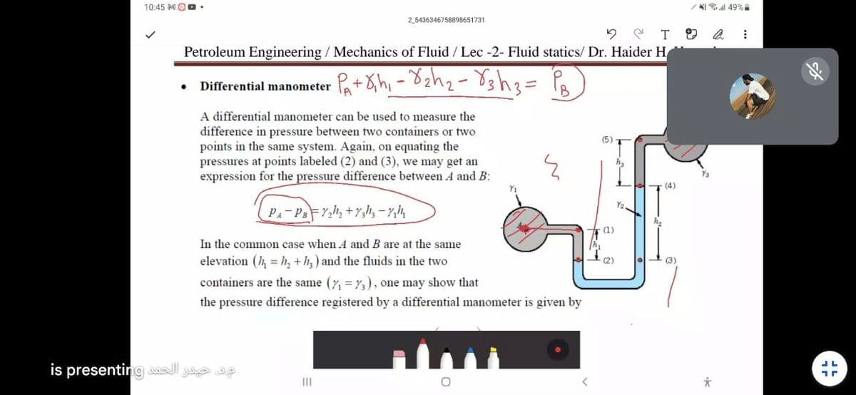 10:45 MOO.
NI all 49%
2_5436346758898651731
2 e T 9 a :
Petroleum Engineering / Mechanics of Fluid / Lec -2- Fluid statics/ Dr. Haider H
Pat&h, -
Differential manometer
A differential manometer can be used to measure the
difference in pressure between two containers or two
points in the same system. Again, on equating the
pressures at points labeled (2) and (3), we may get an
expression for the pressure difference between A and B:
(4)
(1)
In the common case when A and B are at the same
elevation (h, = h, +h,) and the fluids in the two
(2)
(3)
containers are the same (7, =73), one may show that
the pressure difference registered by a differential manometer is given by
is presenting l Je e
II
