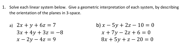 1. Solve each linear system below. Give a geometric interpretation of each system, by describing
the orientation of the planes in 3-space.
: 7
а) 2х + у + 6z 3D 7
Зх + 4y + 3z %3D —8
х — 2у — 4z — 9
b) x – 5y + 2z – 10 = 0
х+7у — 2z + 6 — 0
8х + 5у + z — 20 %3D 0

