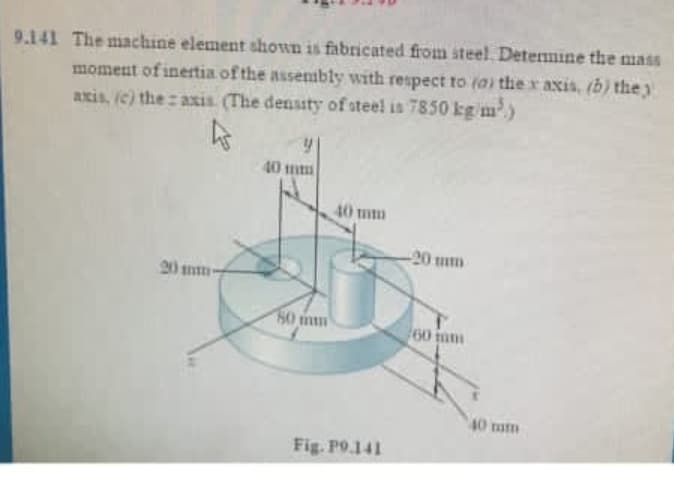 9.141 The machine element shown is fabricated from steel. Determine the mass
moment of inertia of the assembly with respect to (a) the x axis, (b) they
axis, (c) the axis. (The density of steel is 7850 kg/m³)
20 mm-
40 mm
60
40 mm
Fig. P9.141
-20 mm
60
40 mm