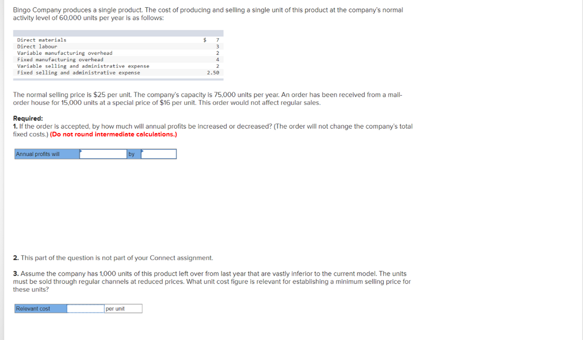 Bingo Company produces a single product. The cost of producing and selling a single unit of this product at the company's normal
activity level of 60,000 units per year is as follows:
Direct materials
Direct labour
Variable manufacturing overhead
Fixed manufacturing overhead
Variable selling and administrative expense
Fixed selling and administrative expense
The normal selling price is $25 per unit. The company's capacity is 75,000 units per year. An order has been received from a mail-
order house for 15,000 units at a special price of $16 per unit. This order would not affect regular sales.
Annual profits will
Required:
1. If the order is accepted, by how much will annual profits be increased or decreased? (The order will not change the company's total
fixed costs.) (Do not round intermediate calculations.)
$ 7
3
Relevant cost
2
4
2
2.50
by
per unit
2. This part of the question is not part of your Connect assignment.
3. Assume the company has 1,000 units of this product left over from last year that are vastly inferior to the current model. The units
must be sold through regular channels at reduced prices. What unit cost figure is relevant for establishing a minimum selling price for
these units?