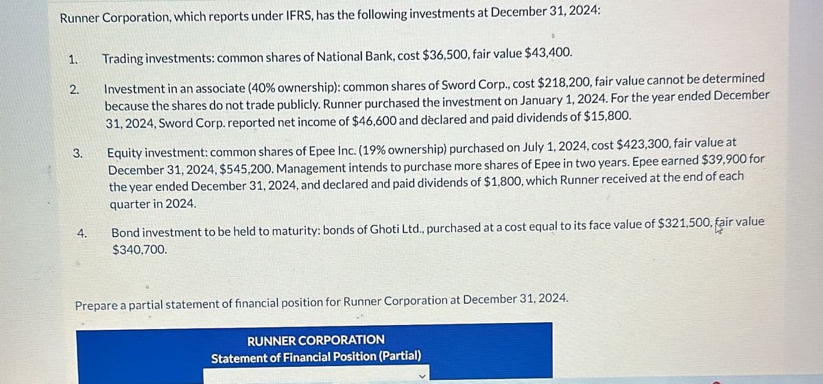 Runner Corporation, which reports under IFRS, has the following investments at December 31, 2024:
2.
3.
4.
Trading investments: common shares of National Bank, cost $36,500, fair value $43,400.
Investment in an associate (40% ownership): common shares of Sword Corp., cost $218,200, fair value cannot be determined
because the shares do not trade publicly. Runner purchased the investment on January 1, 2024. For the year ended December
31, 2024, Sword Corp. reported net income of $46,600 and declared and paid dividends of $15,800.
Equity investment: common shares of Epee Inc. (19% ownership) purchased on July 1, 2024, cost $423,300, fair value at
December 31, 2024, $545,200. Management intends to purchase more shares of Epee in two years. Epee earned $39,900 for
the year ended December 31, 2024, and declared and paid dividends of $1,800, which Runner received at the end of each
quarter in 2024.
Bond investment to be held to maturity: bonds of Ghoti Ltd., purchased at a cost equal to its face value of $321,500, fair value
$340,700.
Prepare a partial statement of financial position for Runner Corporation at December 31, 2024.
RUNNER CORPORATION
Statement of Financial Position (Partial)