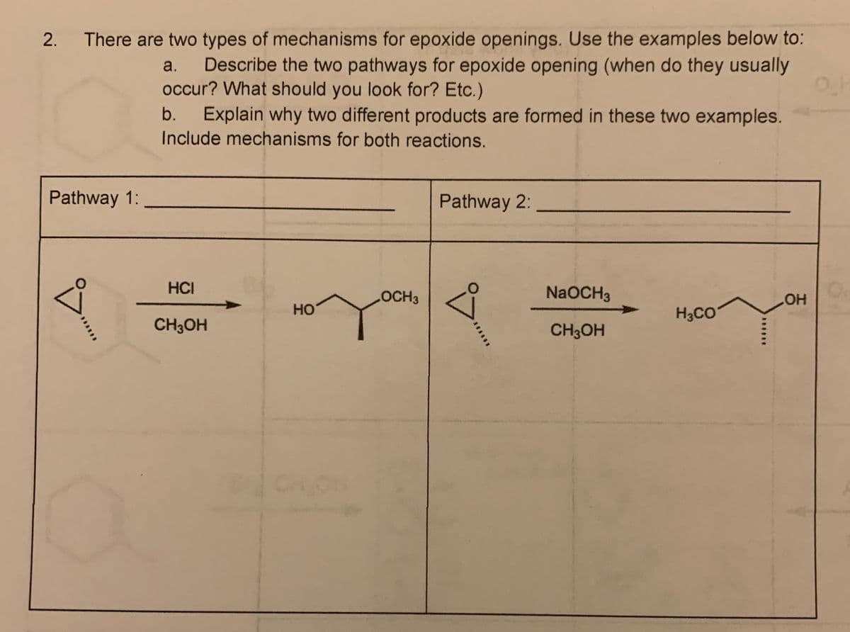 2.
There are two types of mechanisms for epoxide openings. Use the examples below to:
Describe the two pathways for epoxide opening (when do they usually
occur? What should you look for? Etc.)
Explain why two different products are formed in these two examples.
Include mechanisms for both reactions.
a.
b.
Pathway 1:
Pathway 2:
HCI
LOCH3
NaOCH3
HO
H3CO
HO
CH3OH
CH3OH
CHON
