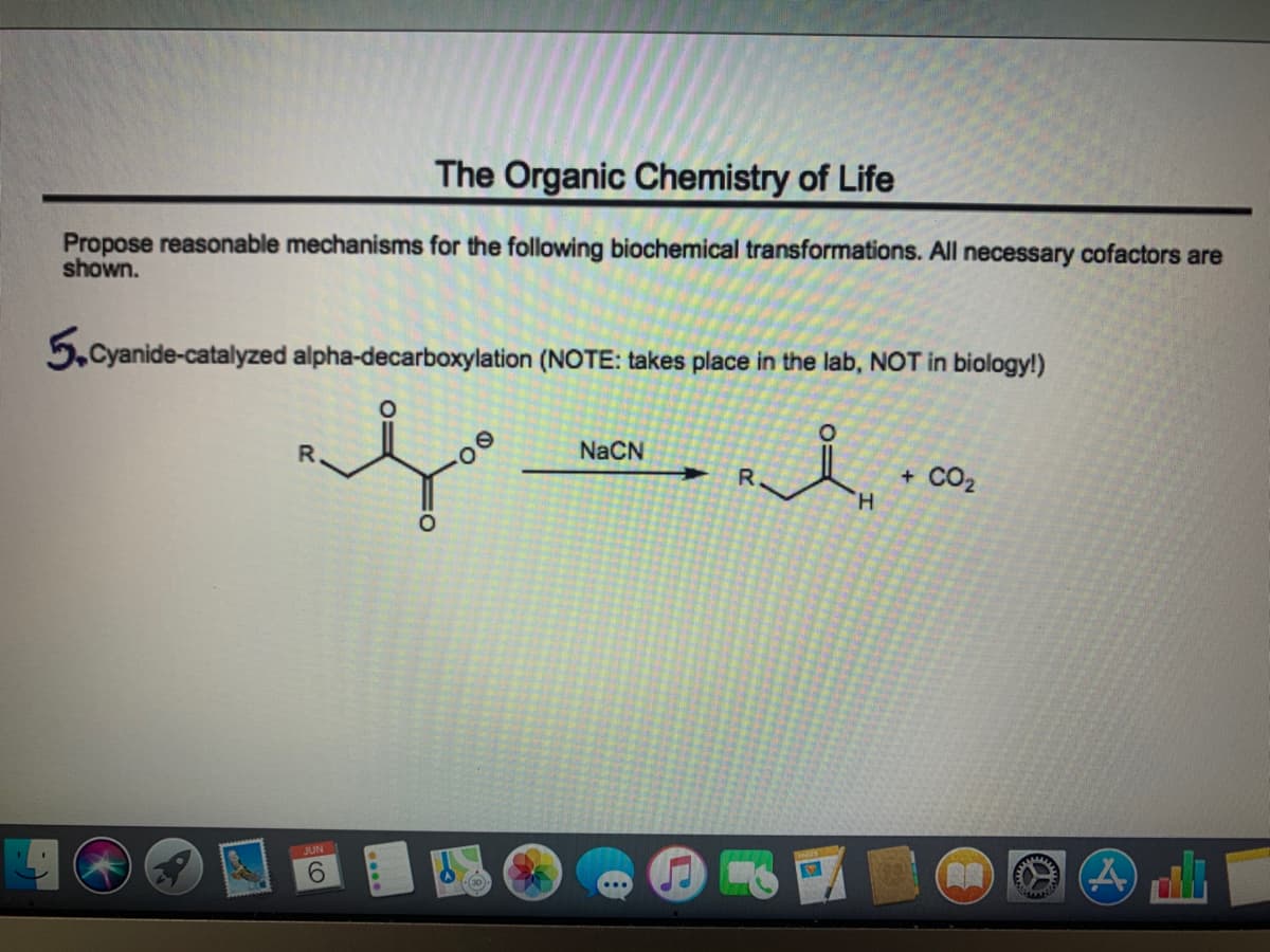 The Organic Chemistry of Life
Propose reasonable mechanisms for the following biochemical transformations. All necessary cofactors are
shown.
5.Cyanide-catalyzed alpha-decarboxylation (NOTE: takes place in the lab, NOT in biology!)
R.
NaCN
R.
CO2
H.
JUN
9.

