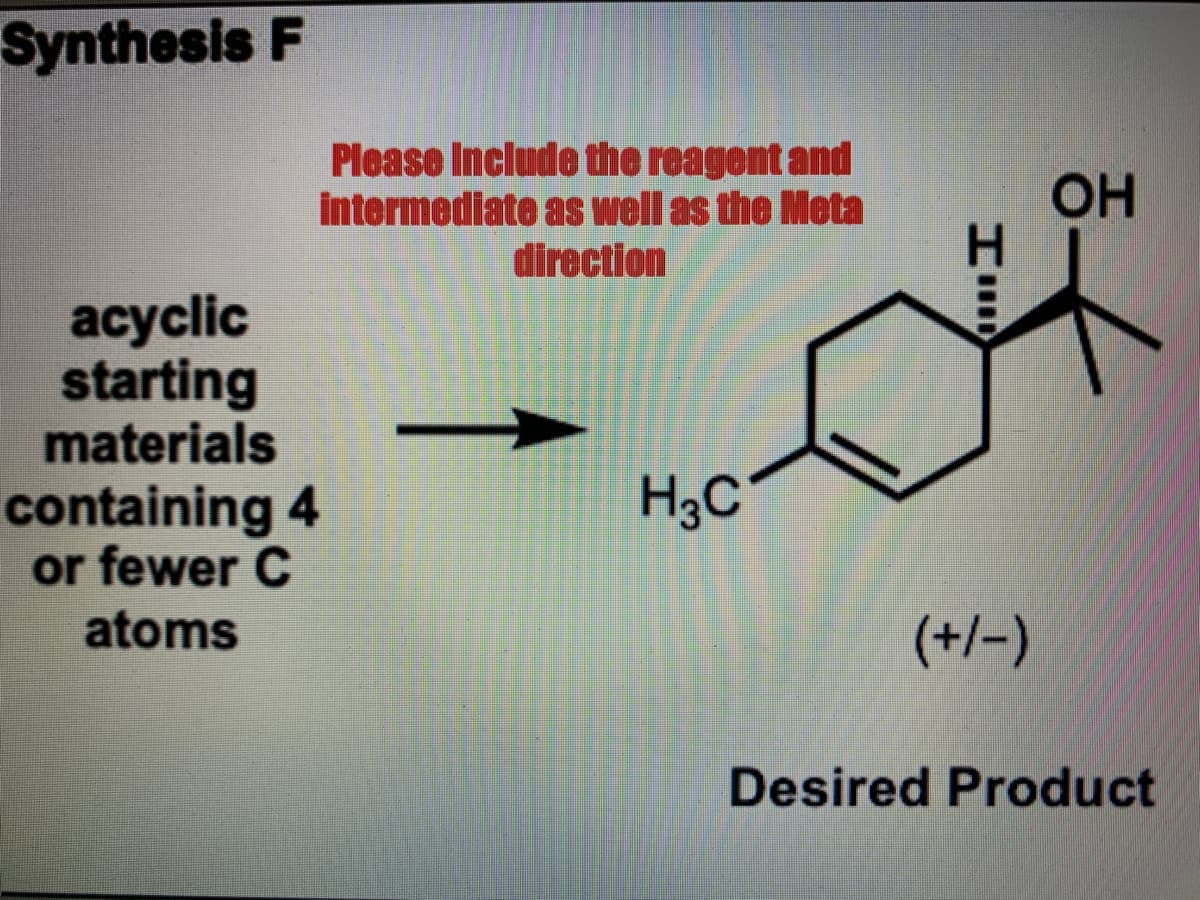 Synthesis F
Please Include the reagent and
intermediate as well as the Meta
direction
OH
H.
acyclic
starting
materials
H3C°
containing 4
or fewer C
atoms
(+/-)
Desired Product
