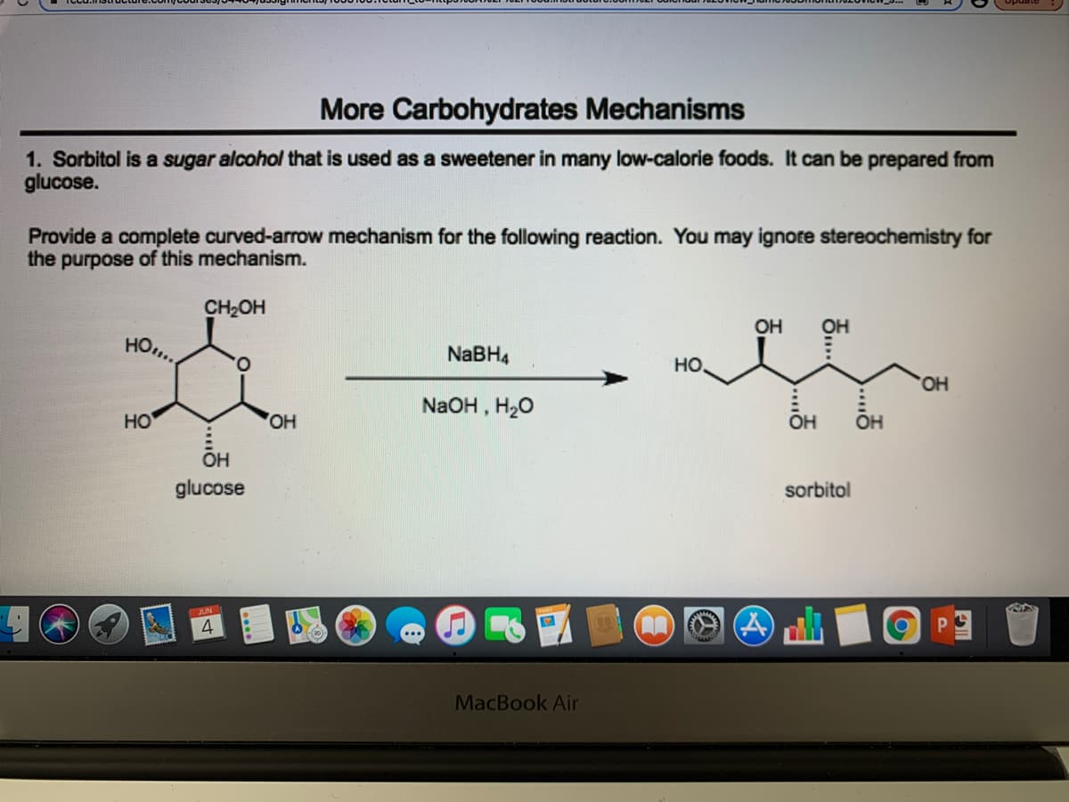 More Carbohydrates Mechanisms
1. Sorbitol is a sugar alcohol that is used as a sweetener in many low-calorie foods. It can be prepared from
glucose.
Provide a complete curved-arrow mechanism for the following reaction. You may ignote stereochemistry for
the purpose of this mechanism.
CH2OH
OH
OH
HO..
NABH4
O.
но,
OH
NaOH , H20
HO
HO
OH
OH
OH
glucose
sorbitol
4
MacBook Air
