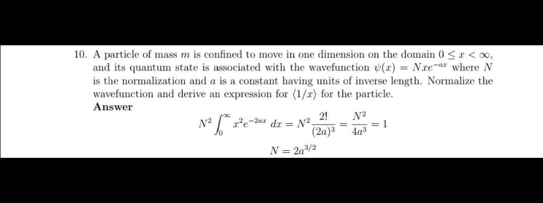 10. A particle of mass m is confined to move in one dimension on the domain 0 < x < ∞,
and its quantum state is associated with the wavefunction (x) = Næe-ar where N
is the normalization and a is a constant having units of inverse length. Normalize the
wavefunction and derive an expression for (1/2) for the particle.
Answer
²6°
N²
2!
(2a)³
x²2e-2ax dx = N²,
N = 2a³/2
=
N²
4a³
= 1