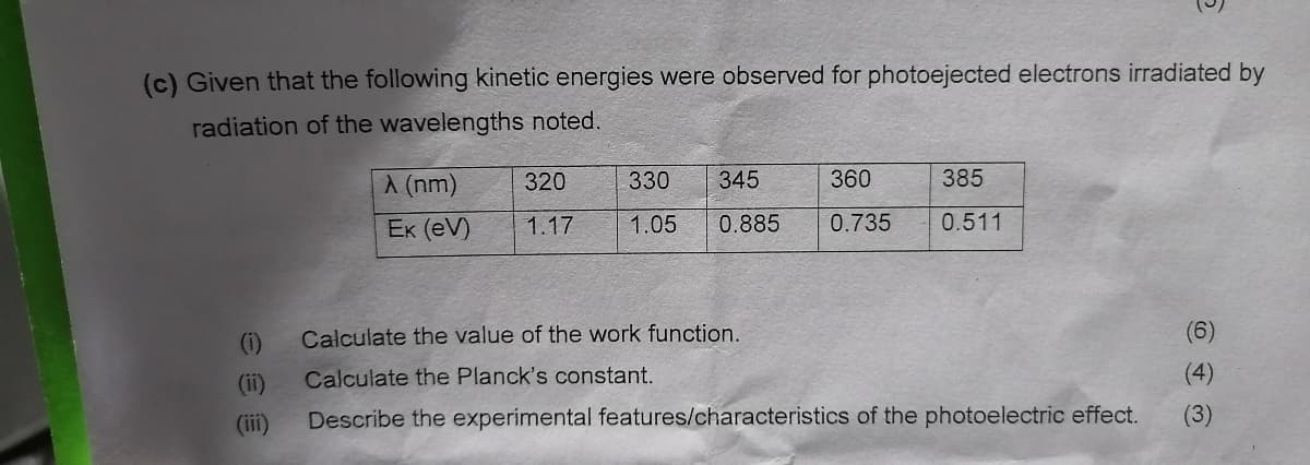 (c) Given that the following kinetic energies were observed for photoejected electrons irradiated by
radiation of the wavelengths noted.
€
(ii)
(iii)
A (nm)
Ek (eV)
320
1.17
360
385
0.885 0.735 0.511
330 345
1.05
Calculate the value of the work function.
Calculate the Planck's constant.
Describe the experimental features/characteristics of the photoelectric effect.
(6)
(4)
(3)