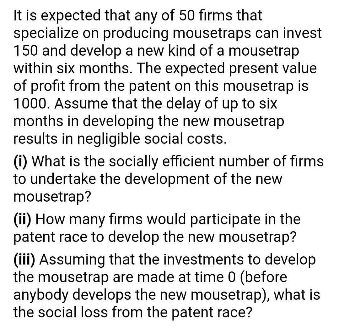 It is expected that any of 50 firms that
specialize on producing mousetraps can invest
150 and develop a new kind of a mousetrap
within six months. The expected present value
of profit from the patent on this mousetrap is
1000. Assume that the delay of up to six
months in developing the new mousetrap
results in negligible social costs.
(i) What is the socially efficient number of firms
to undertake the development of the new
mousetrap?
(ii) How many firms would participate in the
patent race to develop the new mousetrap?
(iii) Assuming that the investments to develop
the mousetrap are made at time 0 (before
anybody develops the new mousetrap), what is
the social loss from the patent race?
