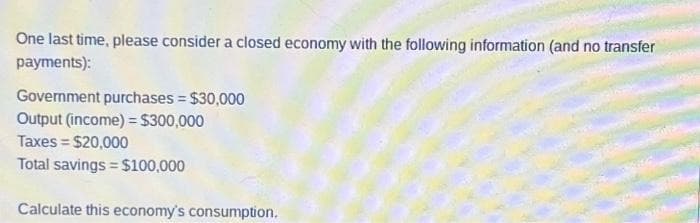 One last time, please consider a closed economy with the following information (and no transfer
payments):
Government purchases = $30,000
Output (income) = $300,000
Taxes = $20,000
Total savings = $100,000
Calculate this economy's consumption.