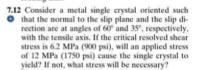 7.12 Consider a metal single crystal oriented such
O that the normal to the slip plane and the slip di-
rection are at angles of 60° and 35°, respectively,
with the tensile axis. If the critical resolved shear
stress is 6.2 MPa (900 psi), will an applied stress
of 12 MPa (1750 psi) cause the single crystal to
yield? If not, what stress will be necessary?
