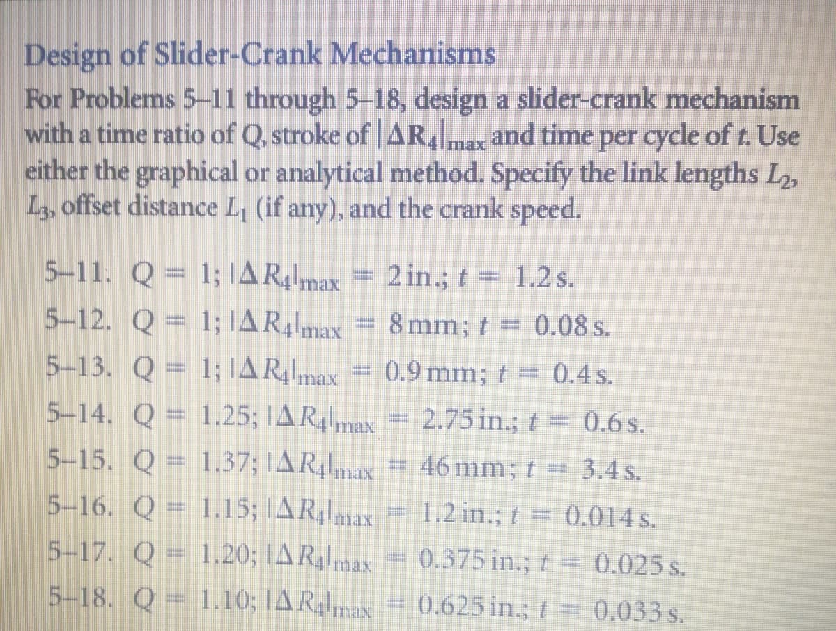 Design of Slider-Crank Mechanisms
For Problems 5-11 through 5-18, design a slider-crank mechanism
with a time ratio of Q, stroke of AR, and time per cycle of t. Use
either the graphical or analytical method. Specify the link lengths L2,
L, offset distance L, (if any), and the crank speed.
5-11. Q = 1; IAR4lmax
5-12. Q = 1; IAR4lmax
5-13. Q = 1; IAR4lmax
2 in.; t 1.2s.
8 mm; t
0.08 s.
0.9 mm; t = 0.4 s.
5-14. Q = x =
1.25; IAR4max
2.75 in.; t 0.6 s.
5-15. Q = 1.37; IAR,1 = 46 mm; t = 3.4 s.
5-16. Q = 1.15; IAR,max = 1.2 in.; t= .
0.014s.
5-17. Q = 1.20; TAR,1max = 0.375 in.; t = 0.025 s.
0.375 in.; t= 0.025 s.
5-18. Q = 1.10; TAR,lmax = 0.625 in.; t=0.033 s.
