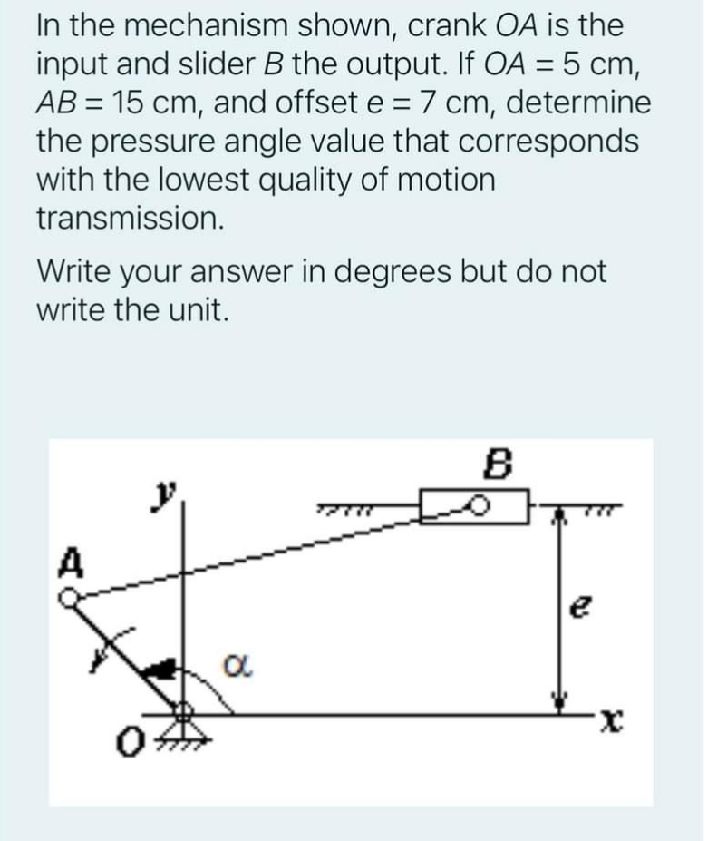 In the mechanism shown, crank OA is the
input and slider B the output. If OA = 5 cm,
AB = 15 cm, and offset e = 7 cm, determine
the pressure angle value that corresponds
with the lowest quality of motion
transmission.
Write your answer in degrees but do not
write the unit.
B
wee
A
X.
