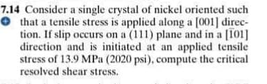 7.14 Consider a single crystal of nickel oriented such
O that a tensile stress is applied along a [001] direc-
tion. If slip occurs on a (111) plane and in a [101]
direction and is initiated at an applied tensile
stress of 13.9 MPa (2020 psi), compute the critical
resolved shear stress.
