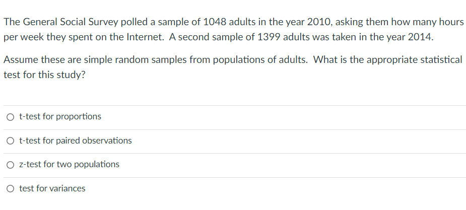 The General Social Survey polled a sample of 1048 adults in the year 2010, asking them how many hours
per week they spent on the Internet. A second sample of 1399 adults was taken in the year 2014.
Assume these are simple random samples from populations of adults. What is the appropriate statistical
test for this study?
O t-test for proportions
O t-test for paired observations
O z-test for two populations
test for variances
