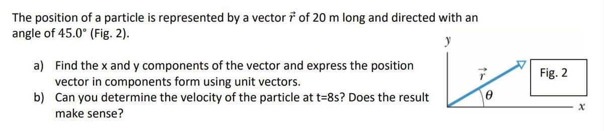 The position of a particle is represented by a vector i of 20 m long and directed with an
angle of 45.0° (Fig. 2).
y
a) Find the x and y components of the vector and express the position
vector in components form using unit vectors.
b) Can you determine the velocity of the particle at t=8s? Does the result
Fig. 2
make sense?
