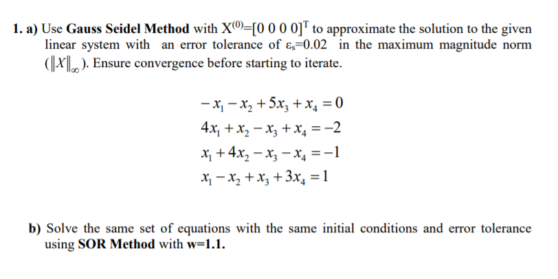 1. a) Use Gauss Seidel Method with X=[0 0 0 0]™ to approximate the solution to the given
linear system with an error tolerance of ɛ,=0.02 in the maximum magnitude norm
(X). Ensure convergence before starting to iterate.
- x, - x, +5x, +x, = 0
4x, + x, – x, + x, = -2
x, + 4x, - x, - x4 =-1
X - x, +X3 +3x, =1
b) Solve the same set of equations with the same initial conditions and error tolerance
using SOR Method with w=1.1.

