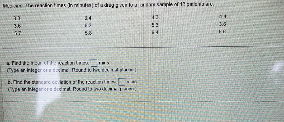 Medicine. The reaction times (in minutes) of a drug given to a random sample of 12 patients are:
3.3
3.6
5.7
367
3.4
6.2
5.8
a. Find the mean of the reaction times. mins
(Type an integer or a decimal. Round to two decimal places.)
b. Find the standard deviation of the reaction times. mins
(Type an integer or a decimal. Round to two decimal places.)
4.3
33
1210
5.3
6.4
4.4
3.6
6.6