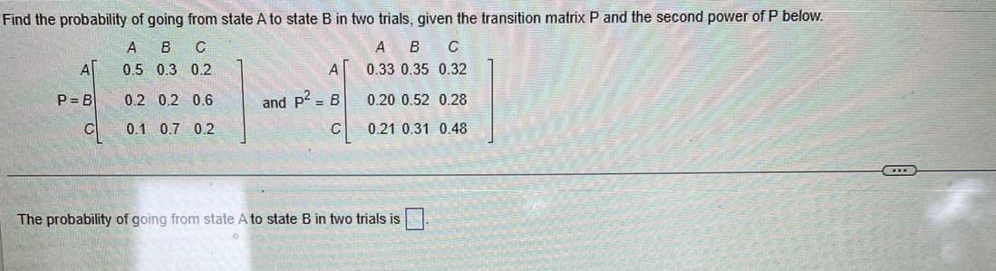 Find the probability of going from state A to state B in two trials, given the transition matrix P and the second power of P below.
A B с
0.5 0.3 0.2
0.2 0.2 0.6
0.1 0.7 0.2
ΑΓ
P=B
A
and p² B
C
A B C
0.33 0.35 0.32
0.20 0.52 0.28
0.21 0.31 0.48
The probability of going from state A to state B in two trials is
DE