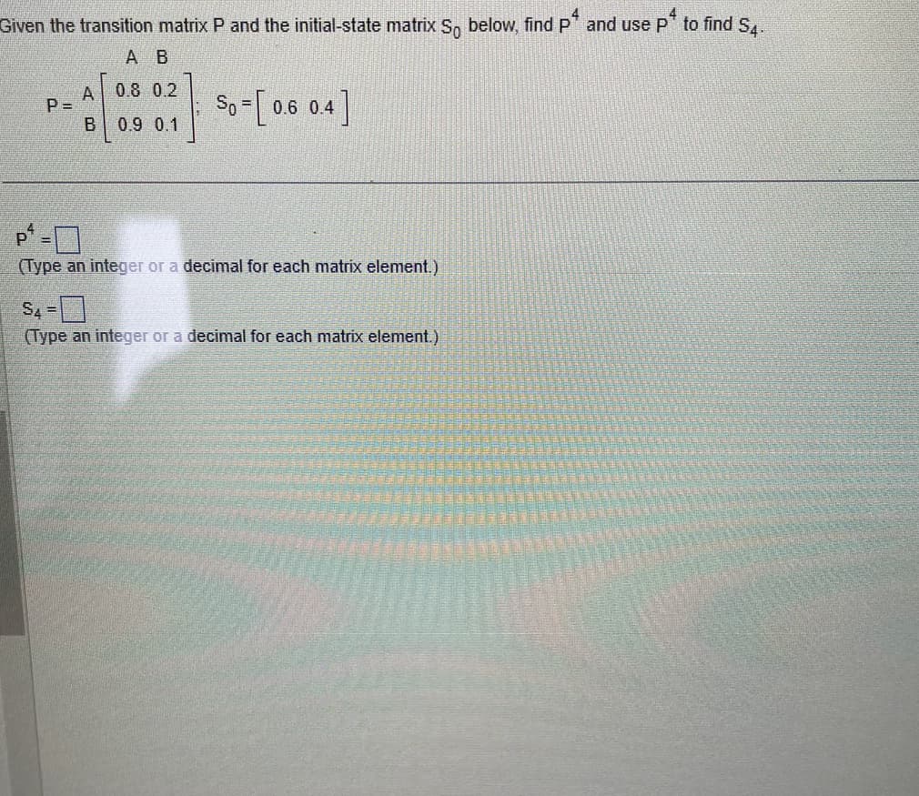 Given the transition matrix P and the initial-state matrix So below, find p* and use p* to find 54.
A B
0.8 0.2
0.9 0.1
P=
A
B
So = [0.6 0.4]
P-
(Type an integer or a decimal for each matrix element.)
S4=
(Type an integer or a decimal for each matrix element.)