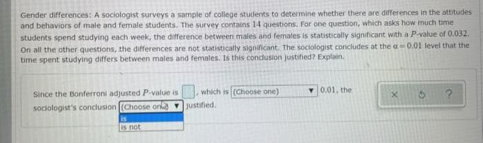 Gender differences: A sociologist surveys a sample of college students to determine whether there are differences in the attitudes
and behaviors of male and female students. The survey contains 14 questions. For one question, which asks how much time
students spend studying each week, the difference between males and females is statistically significant with a P-value of 0.032.
On all the other questions, the differences are not statistically significant. The sociologist concludes at the a= 0.01 level that the
time spent studying differs between males and females. Is this conclusion justified? Explain.
Since the Bonferroni adjusted P-value is
sociologist's conclusion (Choose on
is
is not
which is (Choose one)
justified.
0.01, the
X
?