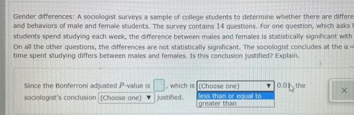 Gender differences: A sociologist surveys a sample of college students to determine whether there are differe
and behaviors of male and female students. The survey contains 14 questions. For one question, which asks
students spend studying each week, the difference between males and females is statistically significant with
On all the other questions, the differences are not statistically significant. The sociologist concludes at the a
time spent studying differs between males and females. Is this conclusion justified? Explain.
Since the Bonferroni adjusted P-value is which is (Choose one)
sociologist's conclusion (Choose one) ▼ justified.
less than or equal to
greater than
0.01 the
X