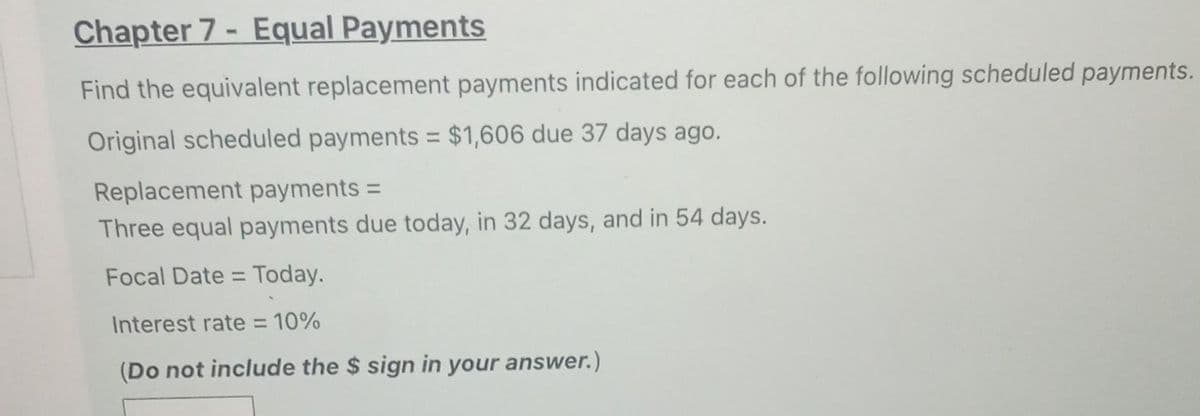 Chapter 7- Equal Payments
Find the equivalent replacement payments indicated for each of the following scheduled payments.
Original scheduled payments = $1,606 due 37 days ago.
Replacement payments =
Three equal payments due today, in 32 days, and in 54 days.
Focal Date = Today.
Interest rate = 10%
(Do not include the $ sign in your answer.)