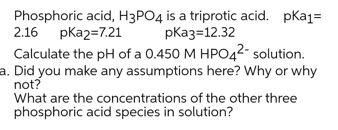 Phosphoric acid, H3PO4 is a triprotic acid. pKa1=
2.16
pКа237.21
pКаз-12.32
Calculate the pH of a 0.450 M HPO42- solution.
a. Did you make any assumptions here? Why or why
not?
What are the concentrations of the other three
phosphoric acid species in solution?
