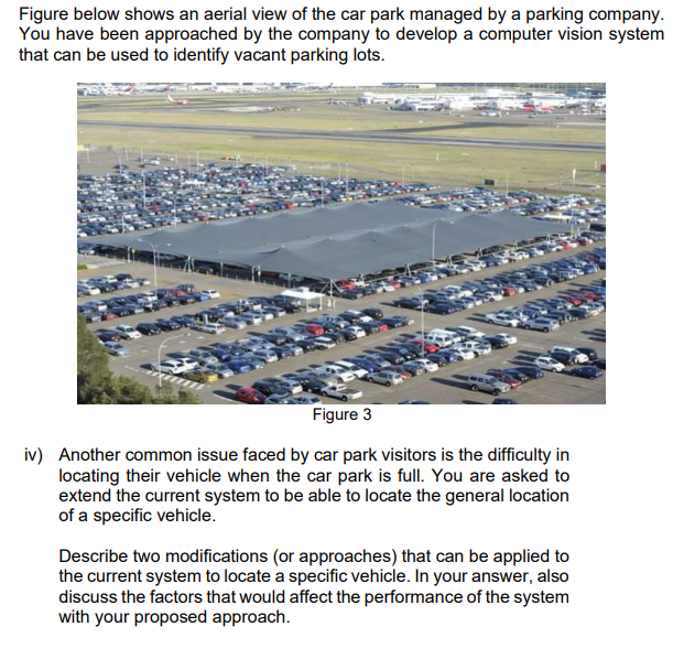 Figure below shows an aerial view of the car park managed by a parking company.
You have been approached by the company to develop a computer vision system
that can be used to identify vacant parking lots.
Figure 3
iv) Another common issue faced by car park visitors is the difficulty in
locating their vehicle when the car park is full. You are asked to
extend the current system to be able to locate the general location
of a specific vehicle.
Describe two modifications (or approaches) that can be applied to
the current system to locate a specific vehicle. In your answer, also
discuss the factors that would affect the performance of the system
with your proposed approach.