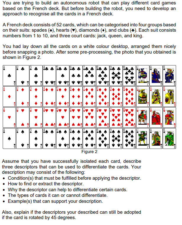 You are trying to build an autonomous robot that can play different card games
based on the French deck. But before building the robot, you need to develop an
approach to recognise all the cards in a French deck.
A French deck consists of 52 cards, which can be categorised into four groups based
on their suits: spades (4), hearts (♥), diamonds (+), and clubs (+). Each suit consists
numbers from 1 to 10, and three court cards: jack, queen, and king.
You had lay down all the cards on a white colour desktop, arranged them nicely
before snapping a photo. After some pre-processing, the photo that you obtained is
shown in Figure 2.
A>
<>
>>
.
**
←
•N
ve
→
→
>
>
>
◆N
←N
◆
.
•
►
H
Figure 2
Assume that you have successfully isolated each card, describe
three descriptors that can be used to differentiate the cards. Your
description may consist of the following:
• Condition(s) that must be fulfilled before applying the descriptor.
• How to find or extract the descriptor.
Why the descriptor can help to differentiate certain cards.
The types of cards it can or cannot differentiate.
• Example(s) that can support your description.
Also, explain if the descriptors your described can still be adopted
if the card is rotated by 45 degrees.