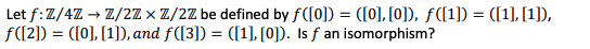 Let f: Z/4Z → Z/2Zx Z/2Z be defined by f([0])= ([0], [0]), ƒ([1]) = ([1],[1]),
f([2]) = ([0], [1]), and f([3]) = ([1], [0]). Is f an isomorphism?
