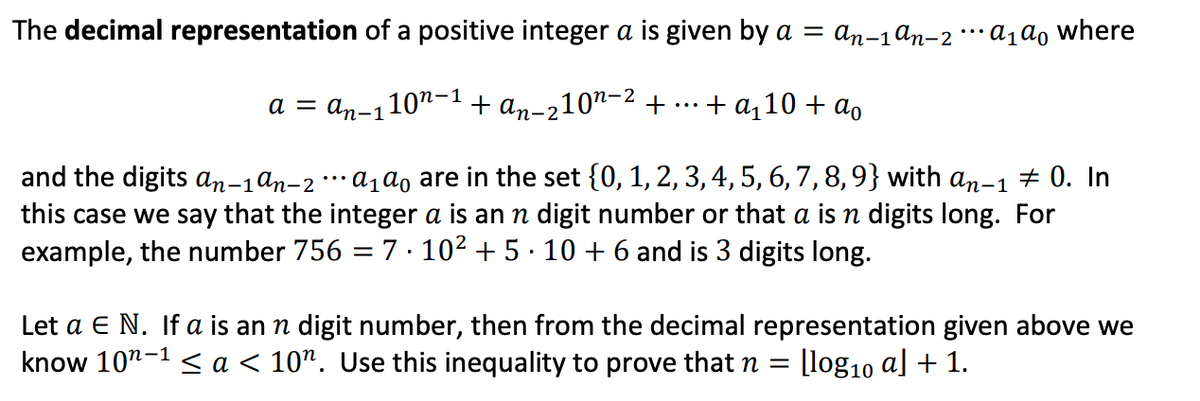 The decimal representation of a positive integer a is given by a = an-1 ªn-2 ··· A₁ ao where
a = an-110¹-¹+ an-210¹-² + + a₁10 + ao
and the digits an-1an-2 ··· A₁ ao are in the set {0, 1, 2, 3, 4, 5, 6, 7, 8, 9} with an-1 # 0. In
this case we say that the integer a is an n digit number or that a n digits long. For
example, the number 756 = 7.10² + 5∙10 + 6 and is 3 digits long.
Let a E N. If a is an n digit number, then from the decimal representation given above we
know 10¹-1< a < 10". Use this inequality to prove that n [log₁0 a] + 1.
=