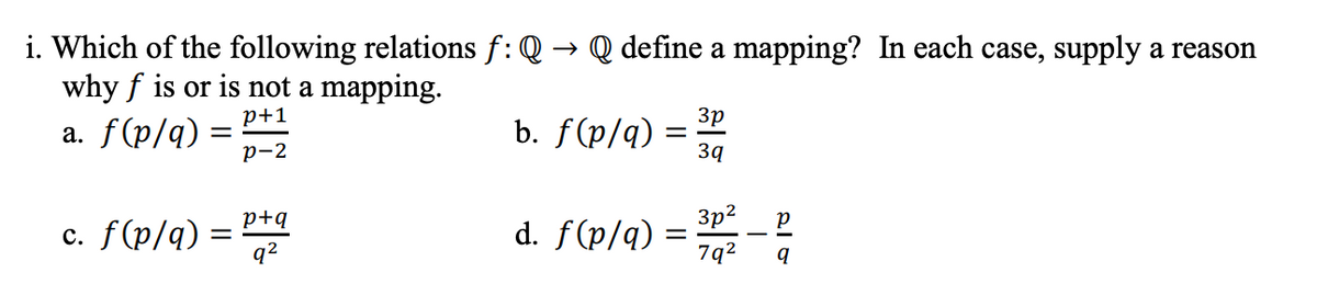 i. Which of the following relations f: Q → Q define a mapping? In each case, supply a reason
why f is or is not a mapping.
p+1
3p
a. f(p/q):
b. f(p/q)
p-2
3q
р
c. f(p/q):
p+q
q²
d. f(p/q) = 30/²2 - P
7q²
q
=