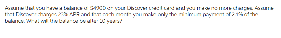 Assume that you have a balance of $4900 on your Discover credit card and you make no more charges. Assume
that Discover charges 23% APR and that each month you make only the minimum payment of 2.1% of the
balance. What will the balance be after 10 years?