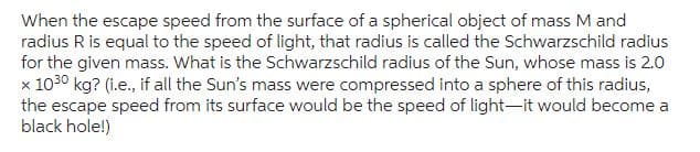 When the escape speed from the surface of a spherical object of mass M and
radius R is equal to the speed of light, that radius is called the Schwarzschild radius
for the given mass. What is the Schwarzschild radius of the Sun, whose mass is 2.0
x 1030 kg? (i.e., if all the Sun's mass were compressed into a sphere of this radius,
the escape speed from its surface would be the speed of light-it would become a
black hole!)